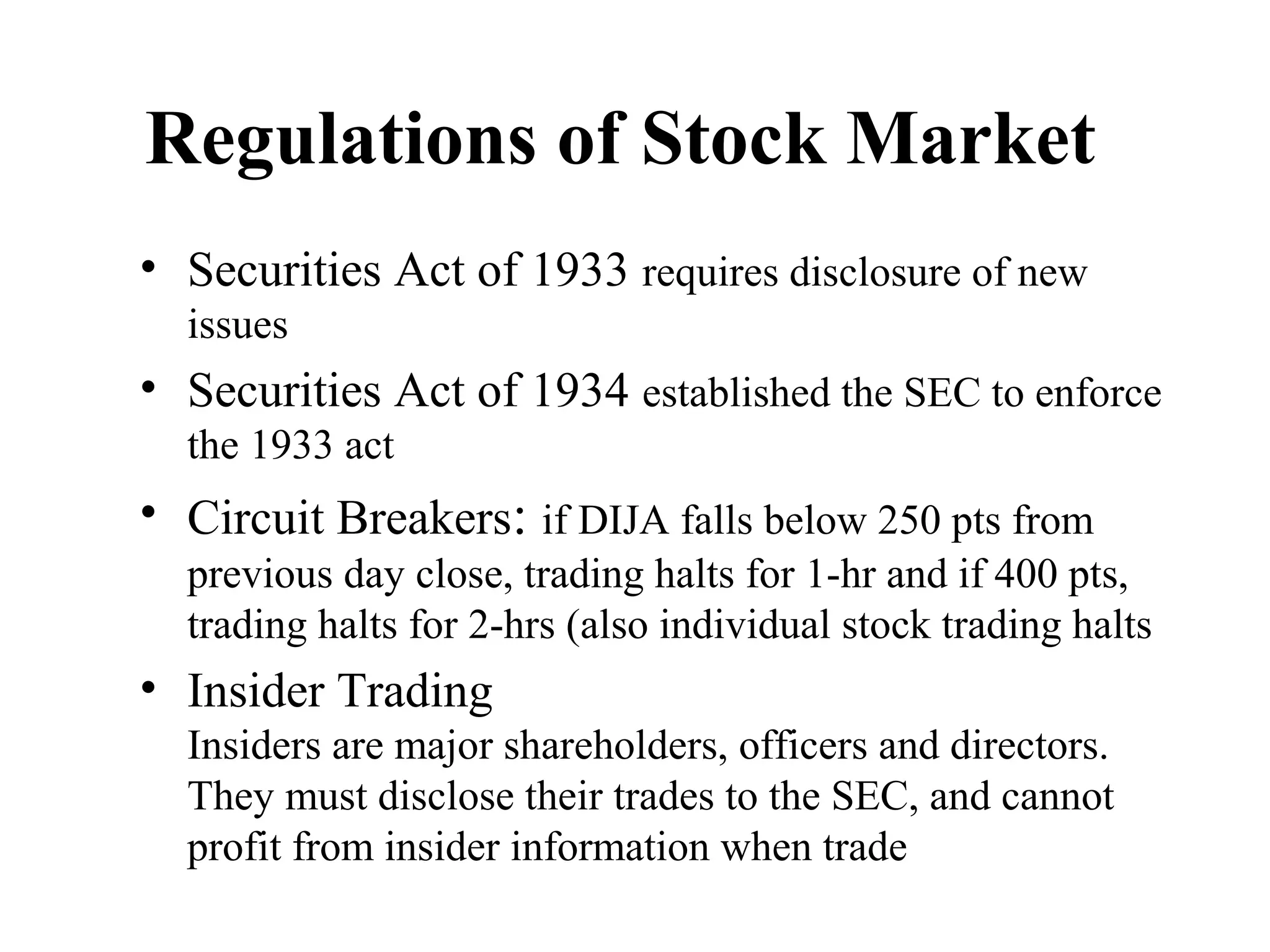Regulations of Stock Market
• Securities Act of 1933 requires disclosure of new
issues
• Securities Act of 1934 established the SEC to enforce
the 1933 act
• Circuit Breakers: if DIJA falls below 250 pts from
previous day close, trading halts for 1-hr and if 400 pts,
trading halts for 2-hrs (also individual stock trading halts
• Insider Trading
Insiders are major shareholders, officers and directors.
They must disclose their trades to the SEC, and cannot
profit from insider information when trade
 