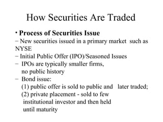 How Securities Are Traded
• Process of Securities Issue
– New securities issued in a primary market such as
NYSE
– Initial Public Offer (IPO)/Seasoned Issues
– IPOs are typically smaller firms,
no public history
– Bond issue:
(1) public offer is sold to public and later traded;
(2) private placement - sold to few
institutional investor and then held
until maturity
 