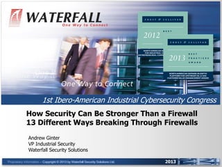 UNIDIRECTIONAL SECURITY GATEWAYS™

1st Ibero-American Industrial Cybersecurity Congress
How Security Can Be Stronger Than a Firewall
13 Different Ways Breaking Through Firewalls
Andrew Ginter
VP Industrial Security
Waterfall Security Solutions
Proprietary Information – Copyright © 2013 by Waterfall Security Solutions Ltd.
-- Copyright © 2013 by Waterfall Security Solutions Ltd.

2013

 