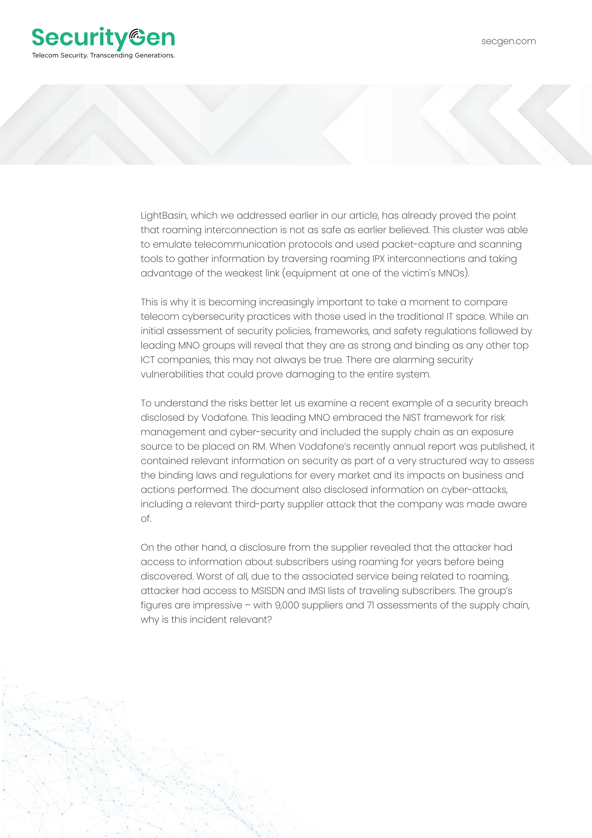 secgen.com
LightBasin, which we addressed earlier in our article, has already proved the point
that roaming interconnection is not as safe as earlier believed. This cluster was able
to emulate telecommunication protocols and used packet-capture and scanning
tools to gather information by traversing roaming IPX interconnections and taking
advantage of the weakest link (equipment at one of the victim's MNOs).
This is why it is becoming increasingly important to take a moment to compare
telecom cybersecurity practices with those used in the traditional IT space. While an
initial assessment of security policies, frameworks, and safety regulations followed by
leading MNO groups will reveal that they are as strong and binding as any other top
ICT companies, this may not always be true. There are alarming security
vulnerabilities that could prove damaging to the entire system.
To understand the risks better let us examine a recent example of a security breach
disclosed by Vodafone. This leading MNO embraced the NIST framework for risk
management and cyber-security and included the supply chain as an exposure
source to be placed on RM. When Vodafone’s recently annual report was published, it
contained relevant information on security as part of a very structured way to assess
the binding laws and regulations for every market and its impacts on business and
actions performed. The document also disclosed information on cyber-attacks,
including a relevant third-party supplier attack that the company was made aware
of.
On the other hand, a disclosure from the supplier revealed that the attacker had
access to information about subscribers using roaming for years before being
discovered. Worst of all, due to the associated service being related to roaming,
attacker had access to MSISDN and IMSI lists of traveling subscribers. The group’s
figures are impressive – with 9,000 suppliers and 71 assessments of the supply chain,
why is this incident relevant?
 