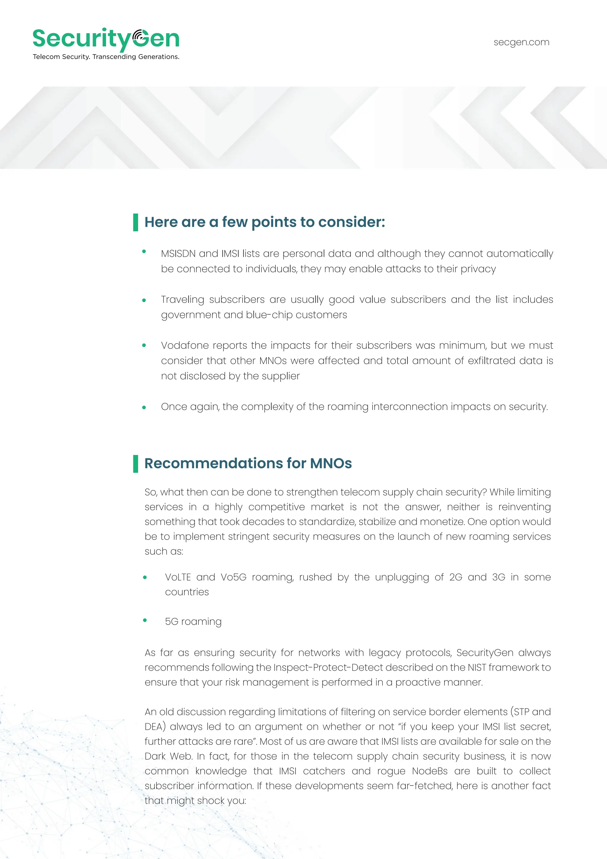 Recommendations for MNOs
secgen.com
So, what then can be done to strengthen telecom supply chain security? While limiting
services in a highly competitive market is not the answer, neither is reinventing
something that took decades to standardize, stabilize and monetize. One option would
be to implement stringent security measures on the launch of new roaming services
such as:
Here are a few points to consider:
MSISDN and IMSI lists are personal data and although they cannot automatically
be connected to individuals, they may enable attacks to their privacy
Traveling subscribers are usually good value subscribers and the list includes
government and blue-chip customers
Vodafone reports the impacts for their subscribers was minimum, but we must
consider that other MNOs were affected and total amount of exfiltrated data is
not disclosed by the supplier
Once again, the complexity of the roaming interconnection impacts on security.
VoLTE and Vo5G roaming, rushed by the unplugging of 2G and 3G in some
countries
5G roaming
As far as ensuring security for networks with legacy protocols, SecurityGen always
recommends following the Inspect-Protect-Detect described on the NIST framework to
ensure that your risk management is performed in a proactive manner.
An old discussion regarding limitations of filtering on service border elements (STP and
DEA) always led to an argument on whether or not “if you keep your IMSI list secret,
further attacks are rare”. Most of us are aware that IMSI lists are available for sale on the
Dark Web. In fact, for those in the telecom supply chain security business, it is now
common knowledge that IMSI catchers and rogue NodeBs are built to collect
subscriber information. If these developments seem far-fetched, here is another fact
that might shock you:
 