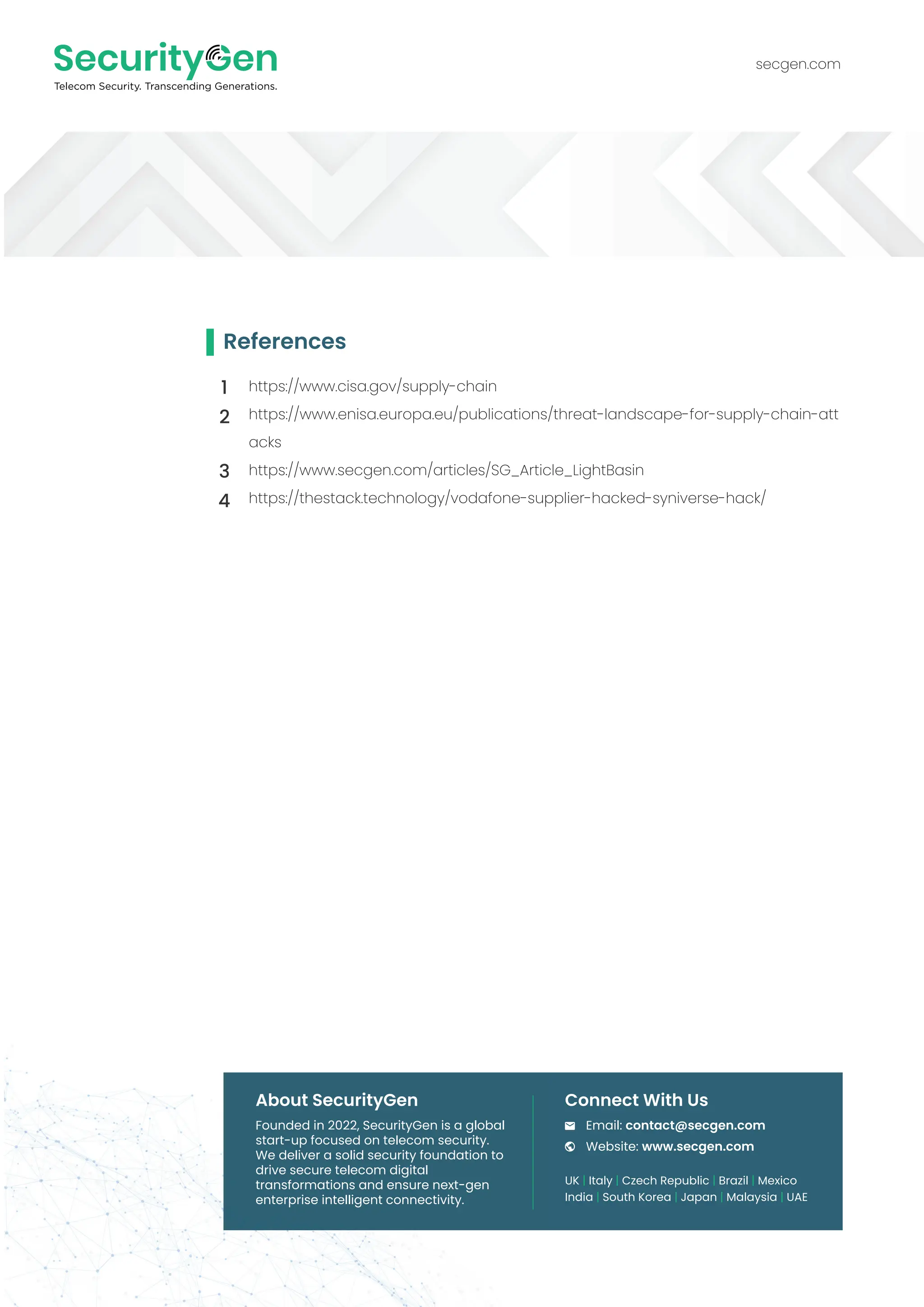 secgen.com
UK | Italy | Czech Republic | Brazil | Mexico
India | South Korea | Japan | Malaysia | UAE
Email: contact@secgen.com
Website: www.secgen.com
Founded in 2022, SecurityGen is a global
start-up focused on telecom security.
We deliver a solid security foundation to
drive secure telecom digital
transformations and ensure next-gen
enterprise intelligent connectivity.
About SecurityGen Connect With Us
References
https://www.cisa.gov/supply-chain
https://www.enisa.europa.eu/publications/threat-landscape-for-supply-chain-att
acks
https://www.secgen.com/articles/SG_Article_LightBasin
https://thestack.technology/vodafone-supplier-hacked-syniverse-hack/
1
2
3
4
 