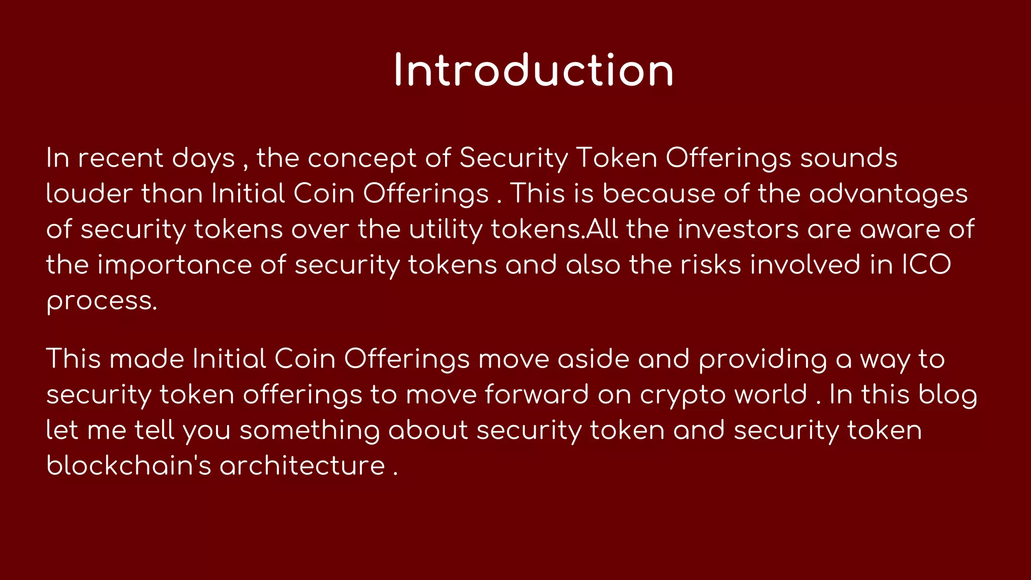Introduction
In recent days , the concept of Security Token Offerings sounds
louder than Initial Coin Offerings . This is because of the advantages
of security tokens over the utility tokens.All the investors are aware of
the importance of security tokens and also the risks involved in ICO
process.
This made Initial Coin Offerings move aside and providing a way to
security token offerings to move forward on crypto world . In this blog
let me tell you something about security token and security token
blockchain's architecture .
 