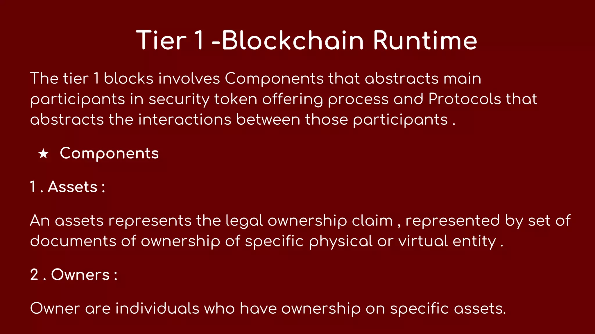 Tier 1 -Blockchain Runtime
The tier 1 blocks involves Components that abstracts main
participants in security token offering process and Protocols that
abstracts the interactions between those participants .
★ Components
1 . Assets :
An assets represents the legal ownership claim , represented by set of
documents of ownership of specific physical or virtual entity .
2 . Owners :
Owner are individuals who have ownership on specific assets.
 
