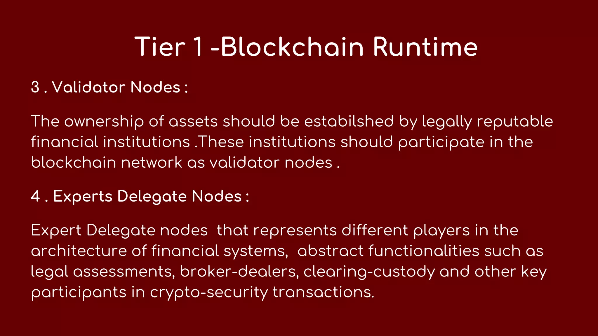 Tier 1 -Blockchain Runtime
3 . Validator Nodes :
The ownership of assets should be estabilshed by legally reputable
financial institutions .These institutions should participate in the
blockchain network as validator nodes .
4 . Experts Delegate Nodes :
Expert Delegate nodes that represents different players in the
architecture of financial systems, abstract functionalities such as
legal assessments, broker-dealers, clearing-custody and other key
participants in crypto-security transactions.
 