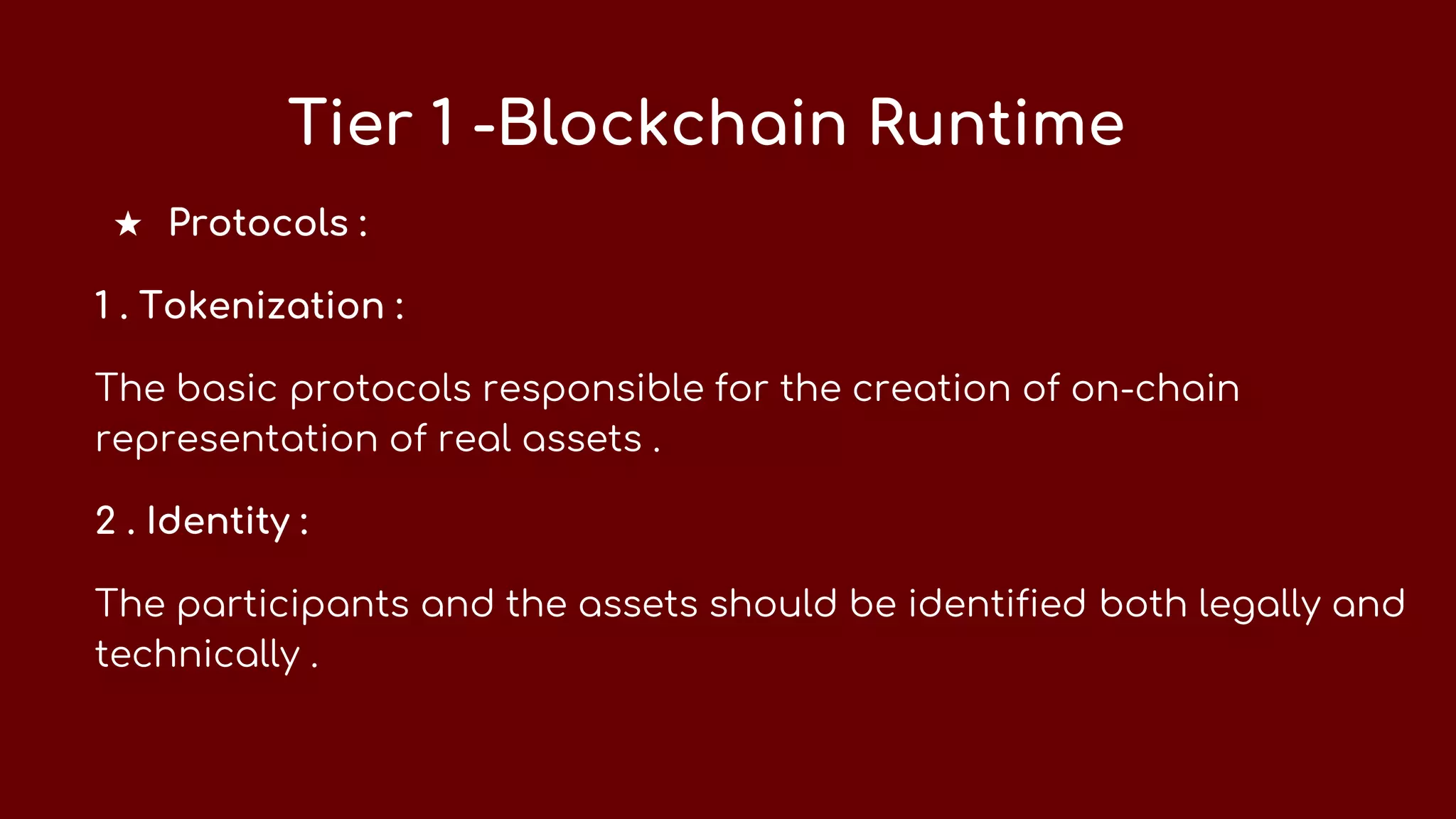 Tier 1 -Blockchain Runtime
★ Protocols :
1 . Tokenization :
The basic protocols responsible for the creation of on-chain
representation of real assets .
2 . Identity :
The participants and the assets should be identified both legally and
technically .
 