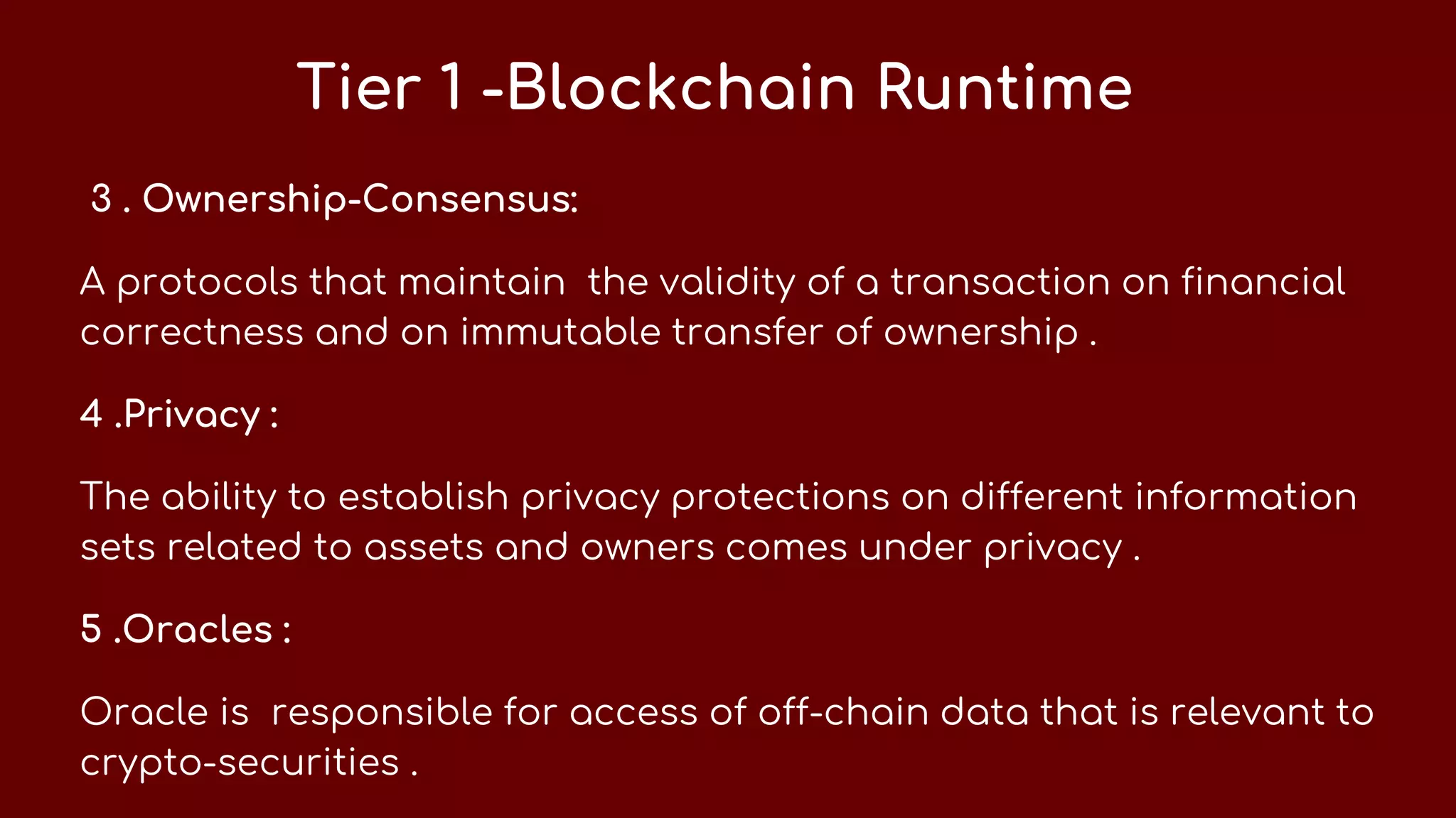 Tier 1 -Blockchain Runtime
3 . Ownership-Consensus:
A protocols that maintain the validity of a transaction on financial
correctness and on immutable transfer of ownership .
4 .Privacy :
The ability to establish privacy protections on different information
sets related to assets and owners comes under privacy .
5 .Oracles :
Oracle is responsible for access of off-chain data that is relevant to
crypto-securities .
 
