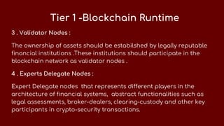 Tier 1 -Blockchain Runtime
3 . Validator Nodes :
The ownership of assets should be estabilshed by legally reputable
financial institutions .These institutions should participate in the
blockchain network as validator nodes .
4 . Experts Delegate Nodes :
Expert Delegate nodes that represents different players in the
architecture of financial systems, abstract functionalities such as
legal assessments, broker-dealers, clearing-custody and other key
participants in crypto-security transactions.
 