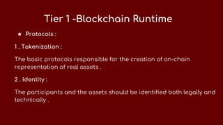 Tier 1 -Blockchain Runtime
★ Protocols :
1 . Tokenization :
The basic protocols responsible for the creation of on-chain
representation of real assets .
2 . Identity :
The participants and the assets should be identified both legally and
technically .
 
