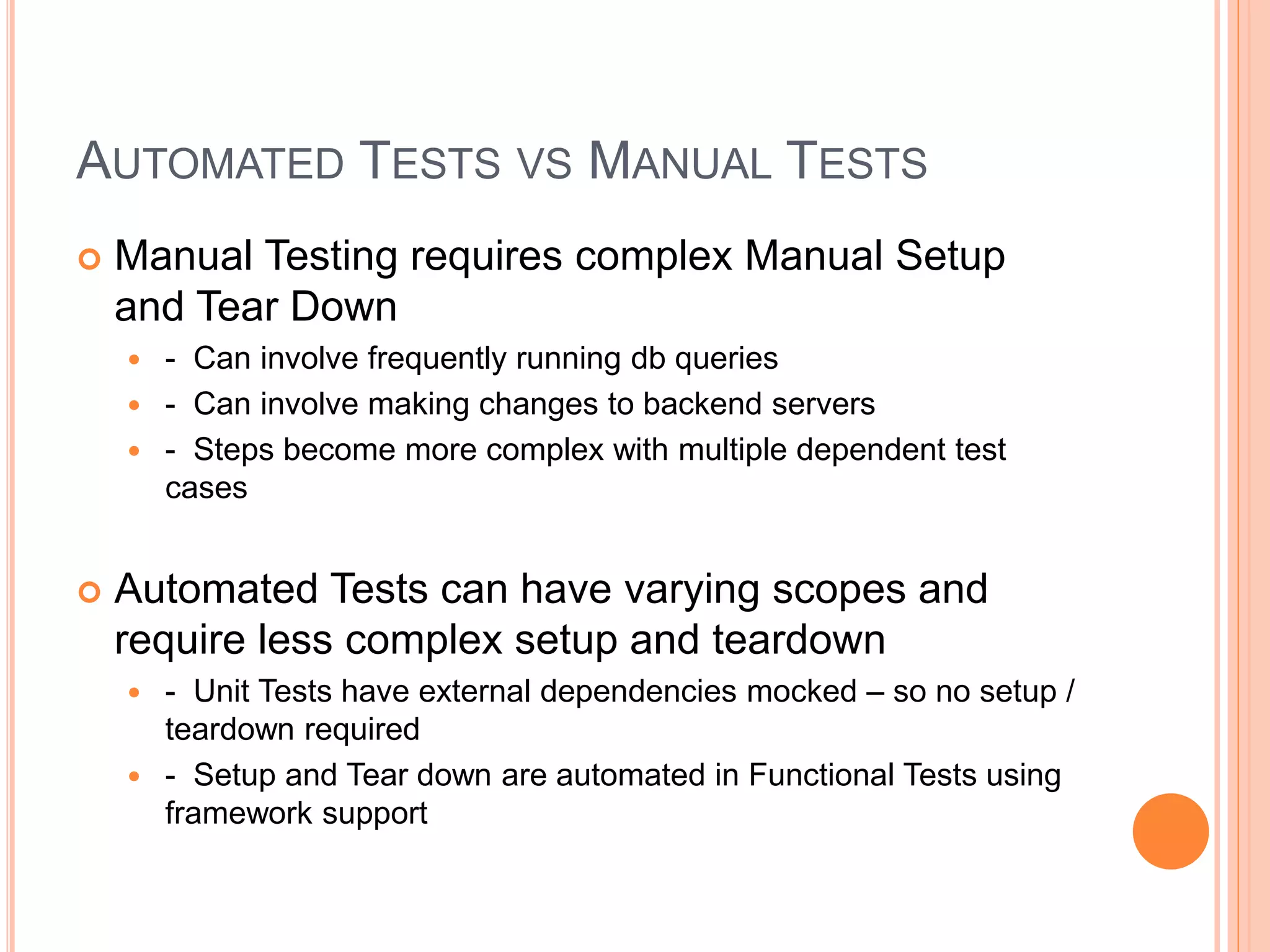 AUTOMATED TESTS VS MANUAL TESTS
 Manual Testing requires complex Manual Setup
and Tear Down
 - Can involve frequently running db queries
 - Can involve making changes to backend servers
 - Steps become more complex with multiple dependent test
cases
 Automated Tests can have varying scopes and
require less complex setup and teardown
 - Unit Tests have external dependencies mocked – so no setup /
teardown required
 - Setup and Tear down are automated in Functional Tests using
framework support
 