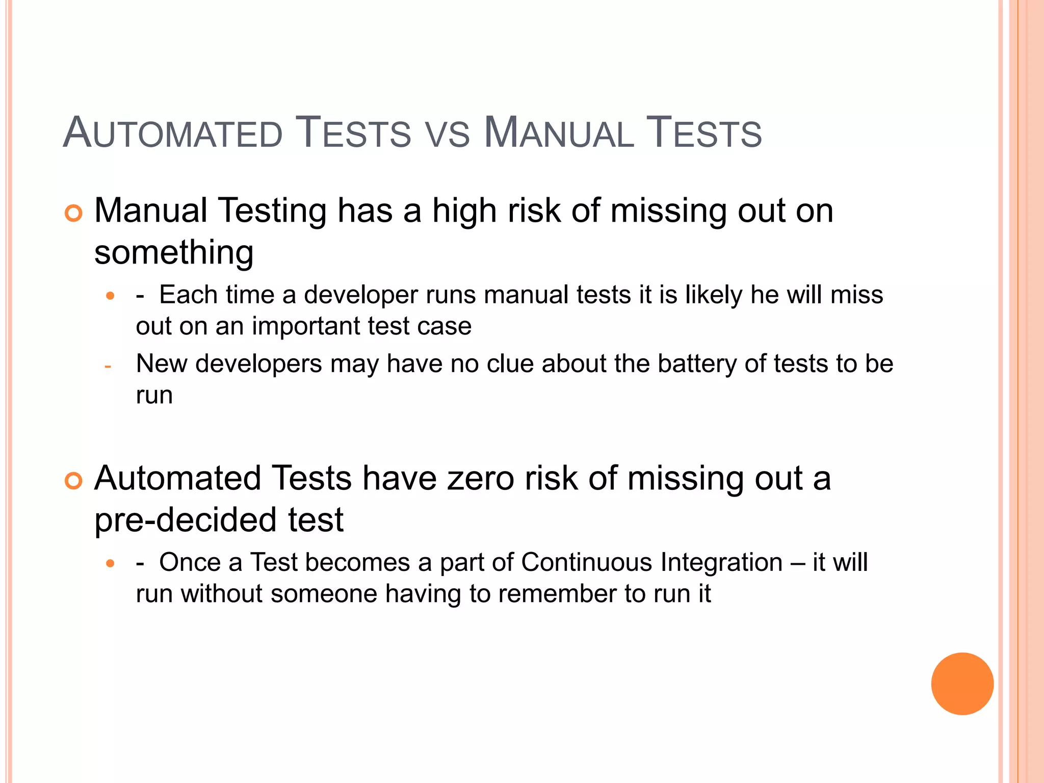 AUTOMATED TESTS VS MANUAL TESTS
 Manual Testing has a high risk of missing out on
something
 - Each time a developer runs manual tests it is likely he will miss
out on an important test case
- New developers may have no clue about the battery of tests to be
run
 Automated Tests have zero risk of missing out a
pre-decided test
 - Once a Test becomes a part of Continuous Integration – it will
run without someone having to remember to run it
 