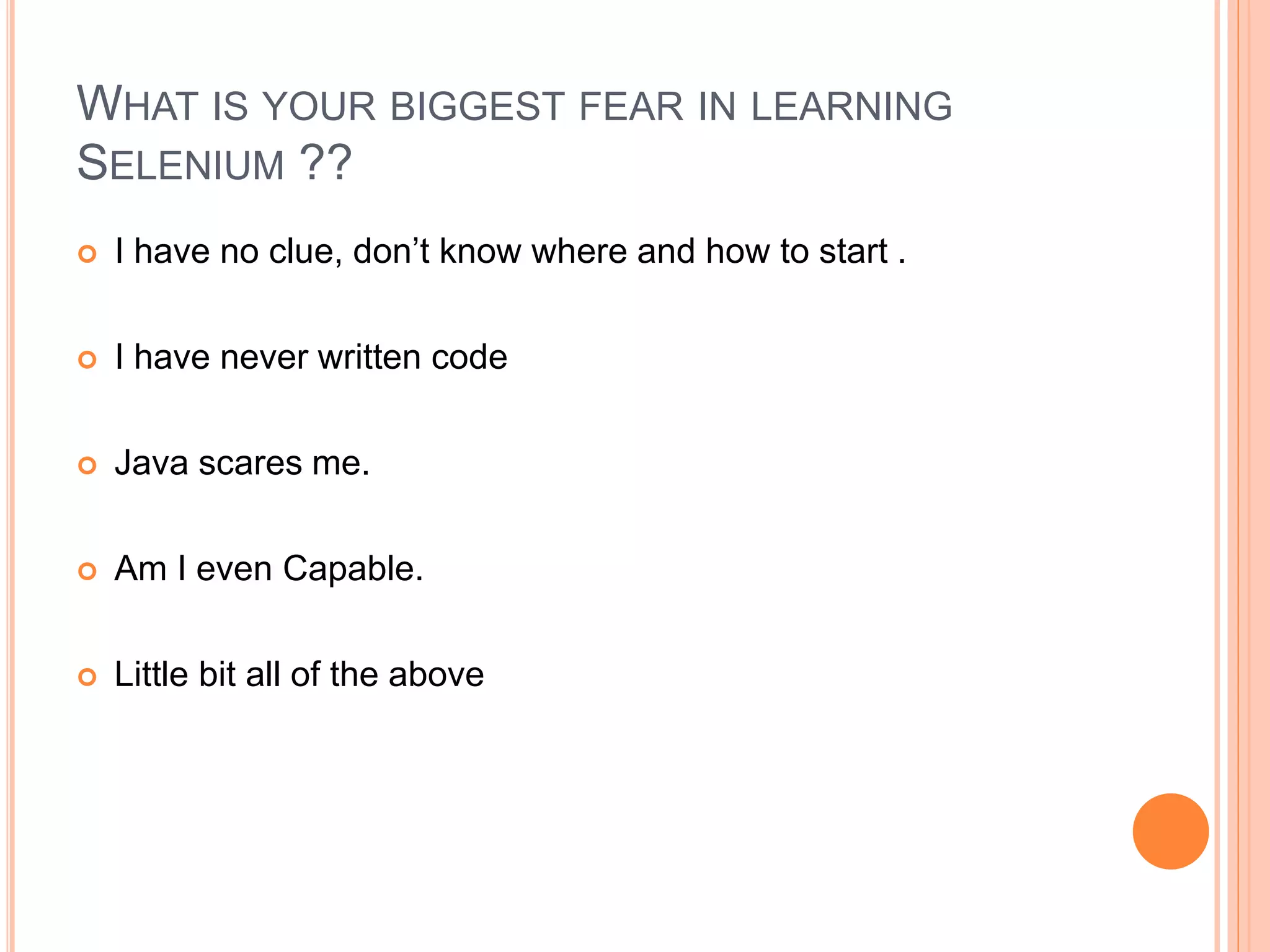  I have no clue, don’t know where and how to start .
 I have never written code
 Java scares me.
 Am I even Capable.
 Little bit all of the above
18
WHAT IS YOUR BIGGEST FEAR IN LEARNING
SELENIUM ??
 