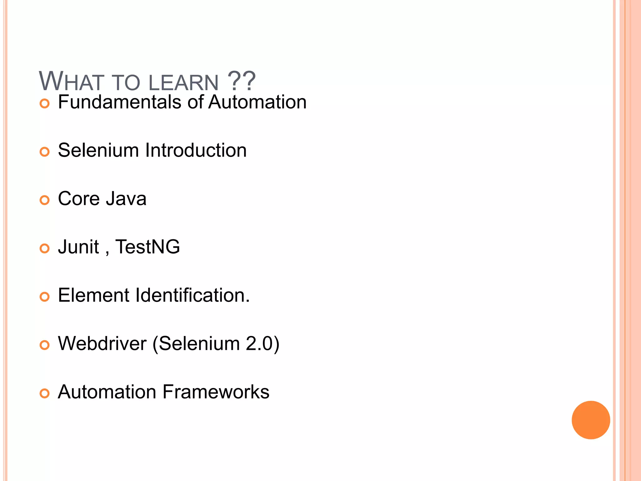  Fundamentals of Automation
 Selenium Introduction
 Core Java
 Junit , TestNG
 Element Identification.
 Webdriver (Selenium 2.0)
 Automation Frameworks
19
WHAT TO LEARN ??
 