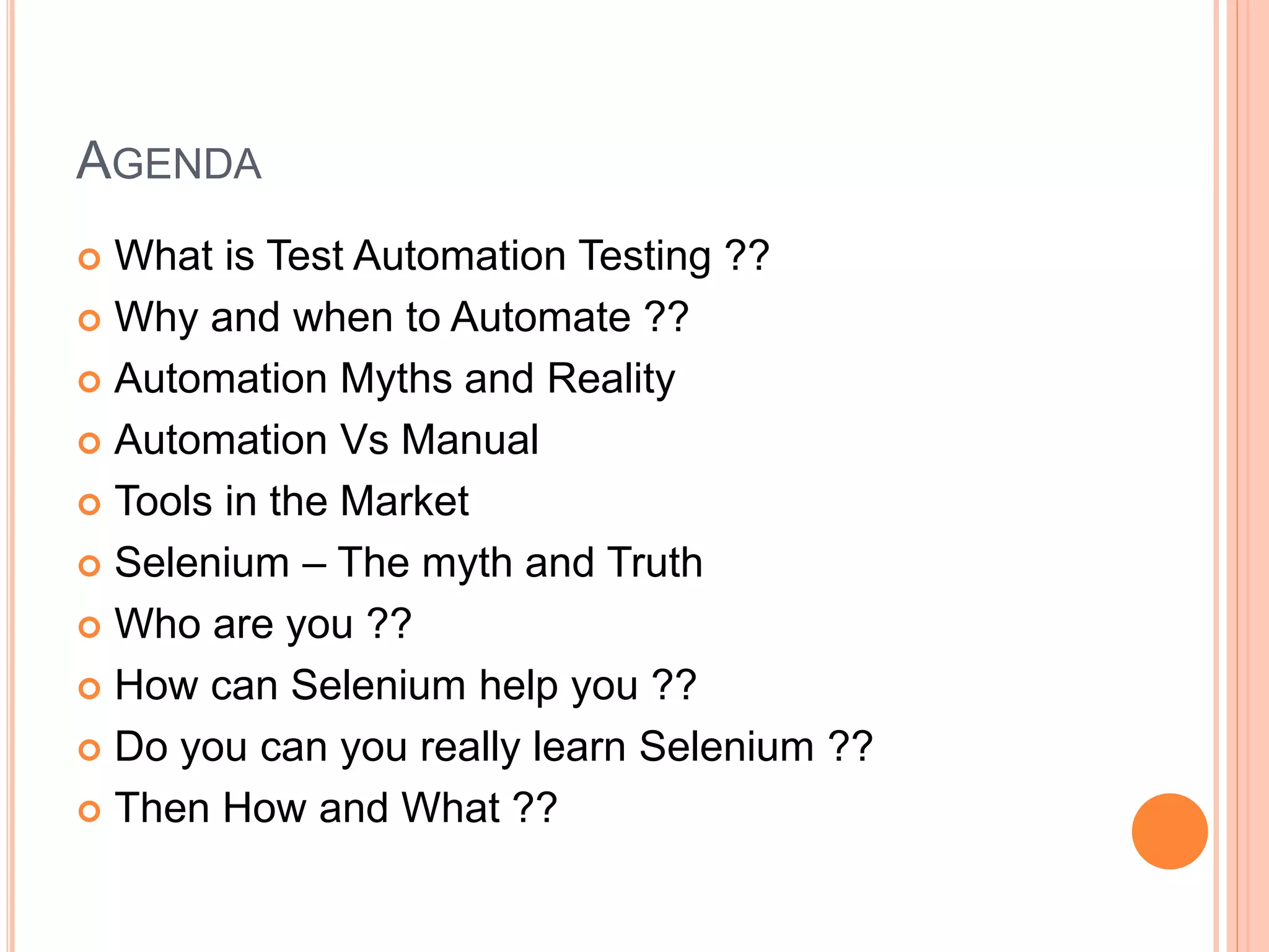 AGENDA
 What is Test Automation Testing ??
 Why and when to Automate ??
 Automation Myths and Reality
 Automation Vs Manual
 Tools in the Market
 Selenium – The myth and Truth
 Who are you ??
 How can Selenium help you ??
 Do you can you really learn Selenium ??
 Then How and What ??
 