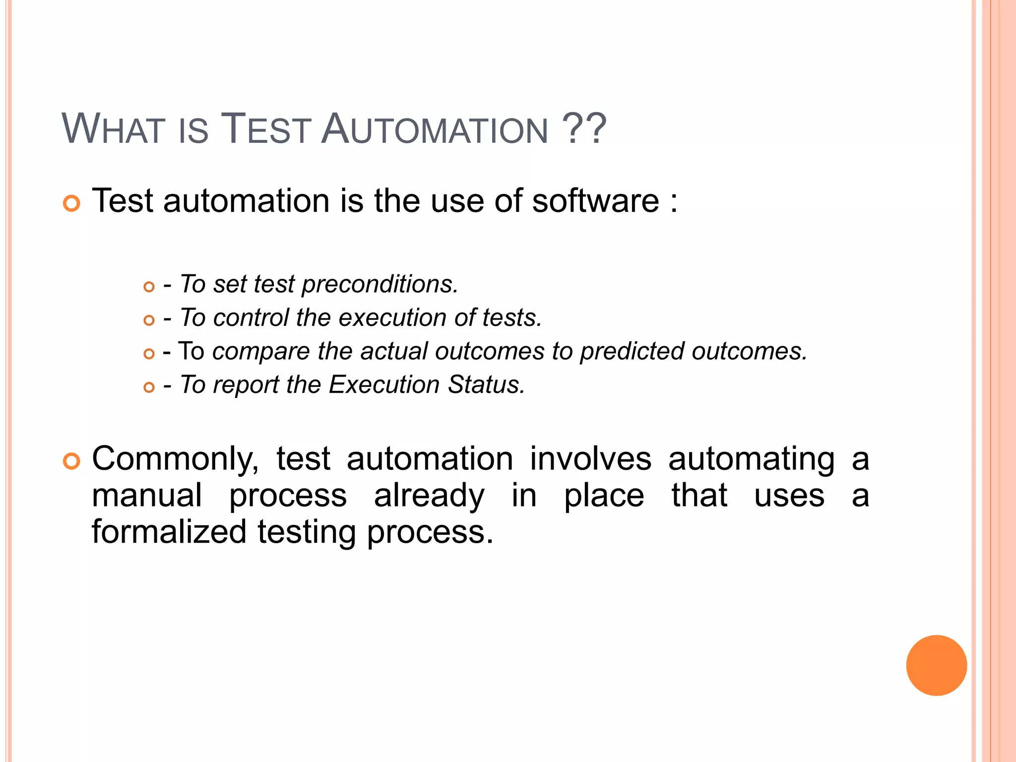 WHAT IS TEST AUTOMATION ??
 Test automation is the use of software :
 - To set test preconditions.
 - To control the execution of tests.
 - To compare the actual outcomes to predicted outcomes.
 - To report the Execution Status.
 Commonly, test automation involves automating a
manual process already in place that uses a
formalized testing process.
 