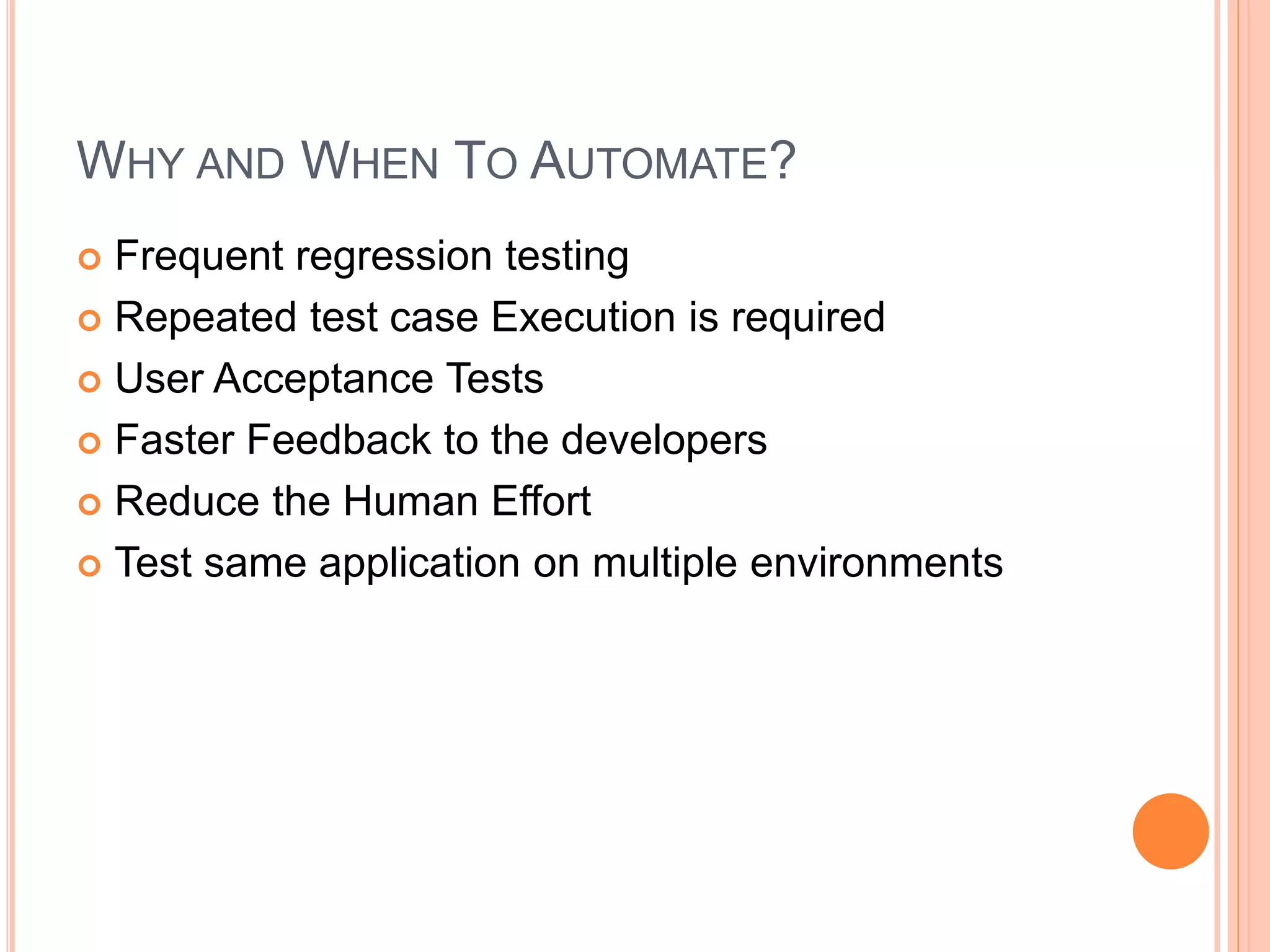 WHY AND WHEN TO AUTOMATE?
 Frequent regression testing
 Repeated test case Execution is required
 User Acceptance Tests
 Faster Feedback to the developers
 Reduce the Human Effort
 Test same application on multiple environments
 