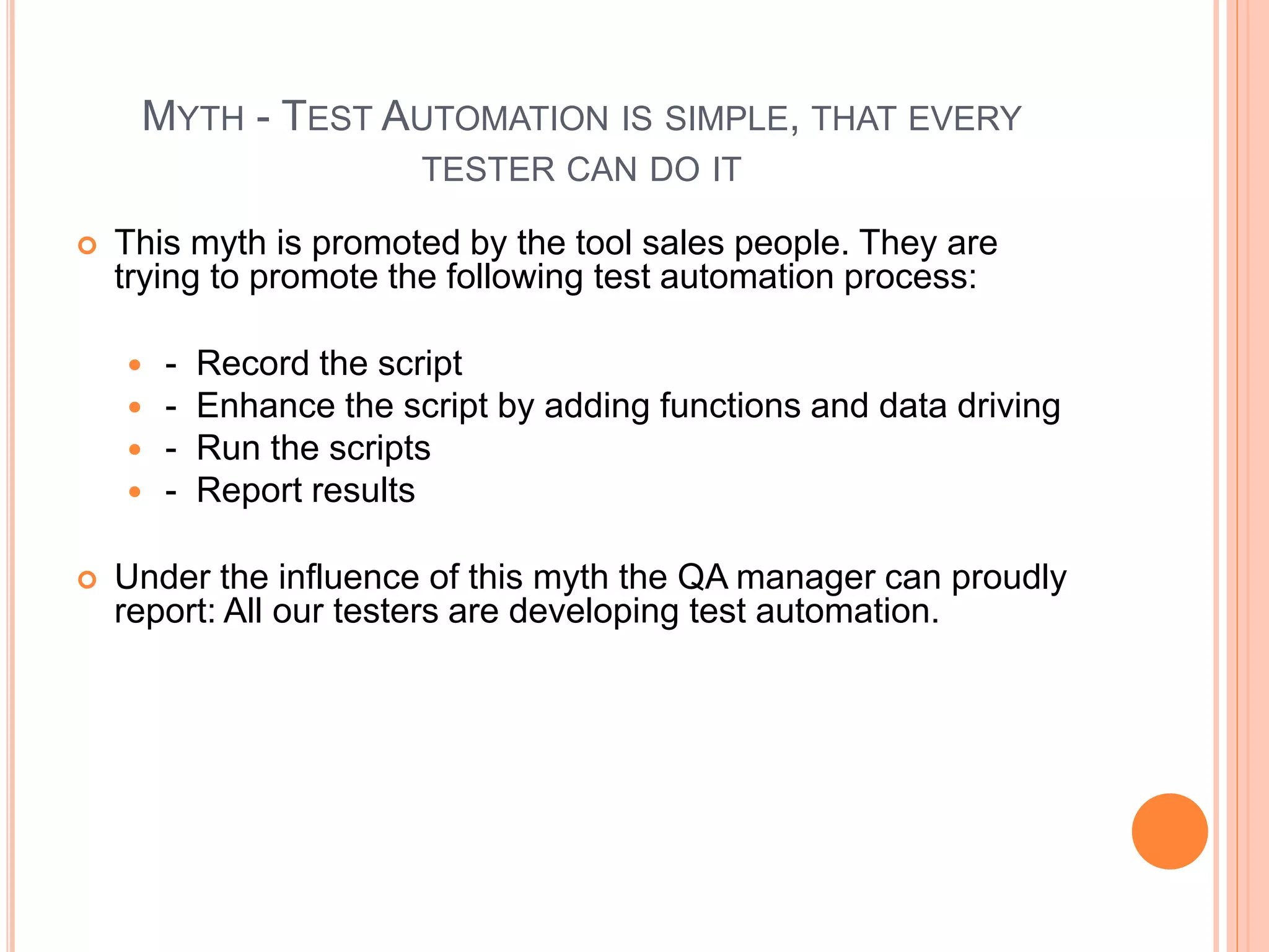 MYTH - TEST AUTOMATION IS SIMPLE, THAT EVERY
TESTER CAN DO IT
 This myth is promoted by the tool sales people. They are
trying to promote the following test automation process:
 - Record the script
 - Enhance the script by adding functions and data driving
 - Run the scripts
 - Report results
 Under the influence of this myth the QA manager can proudly
report: All our testers are developing test automation.
 