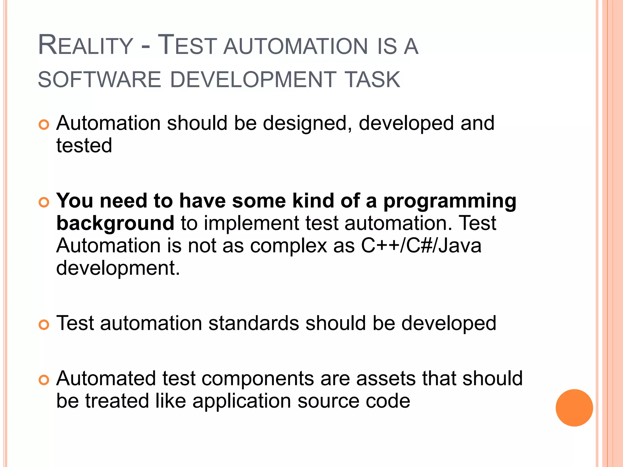 REALITY - TEST AUTOMATION IS A
SOFTWARE DEVELOPMENT TASK
 Automation should be designed, developed and
tested
 You need to have some kind of a programming
background to implement test automation. Test
Automation is not as complex as C++/C#/Java
development.
 Test automation standards should be developed
 Automated test components are assets that should
be treated like application source code
 