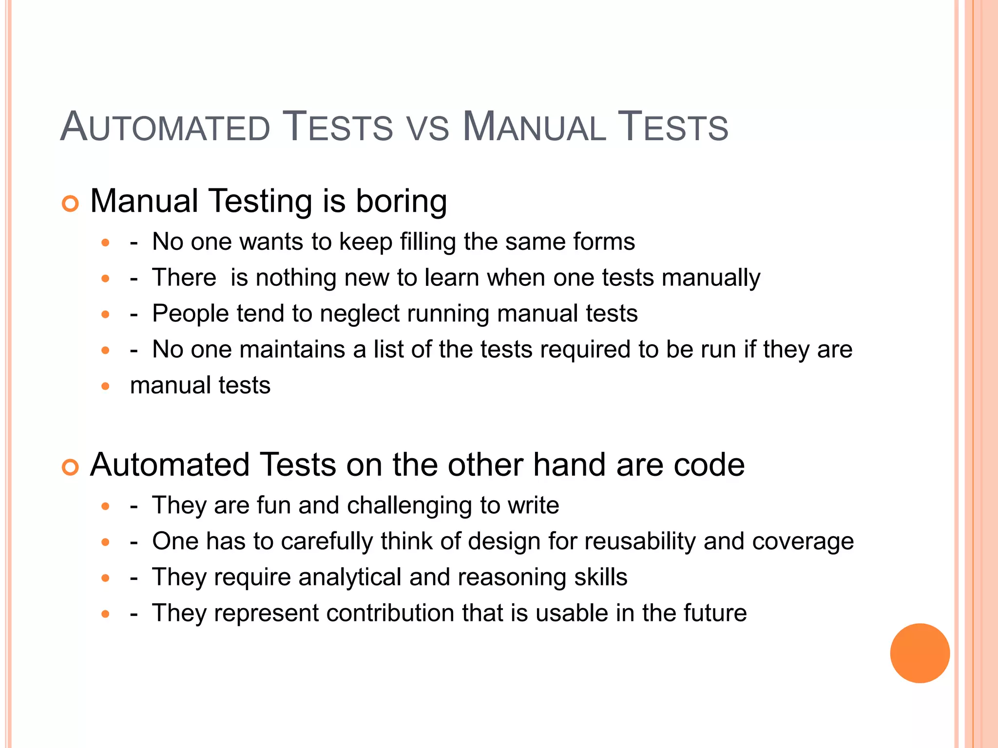 AUTOMATED TESTS VS MANUAL TESTS
 Manual Testing is boring
 - No one wants to keep filling the same forms
 - There is nothing new to learn when one tests manually
 - People tend to neglect running manual tests
 - No one maintains a list of the tests required to be run if they are
 manual tests
 Automated Tests on the other hand are code
 - They are fun and challenging to write
 - One has to carefully think of design for reusability and coverage
 - They require analytical and reasoning skills
 - They represent contribution that is usable in the future
 
