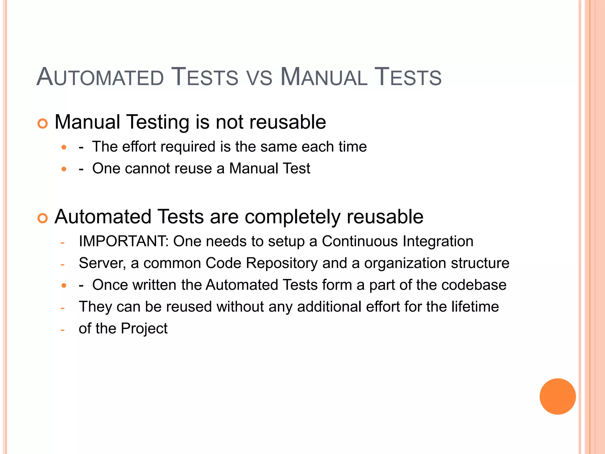 AUTOMATED TESTS VS MANUAL TESTS
 Manual Testing is not reusable
 - The effort required is the same each time
 - One cannot reuse a Manual Test
 Automated Tests are completely reusable
- IMPORTANT: One needs to setup a Continuous Integration
- Server, a common Code Repository and a organization structure
 - Once written the Automated Tests form a part of the codebase
- They can be reused without any additional effort for the lifetime
- of the Project
 