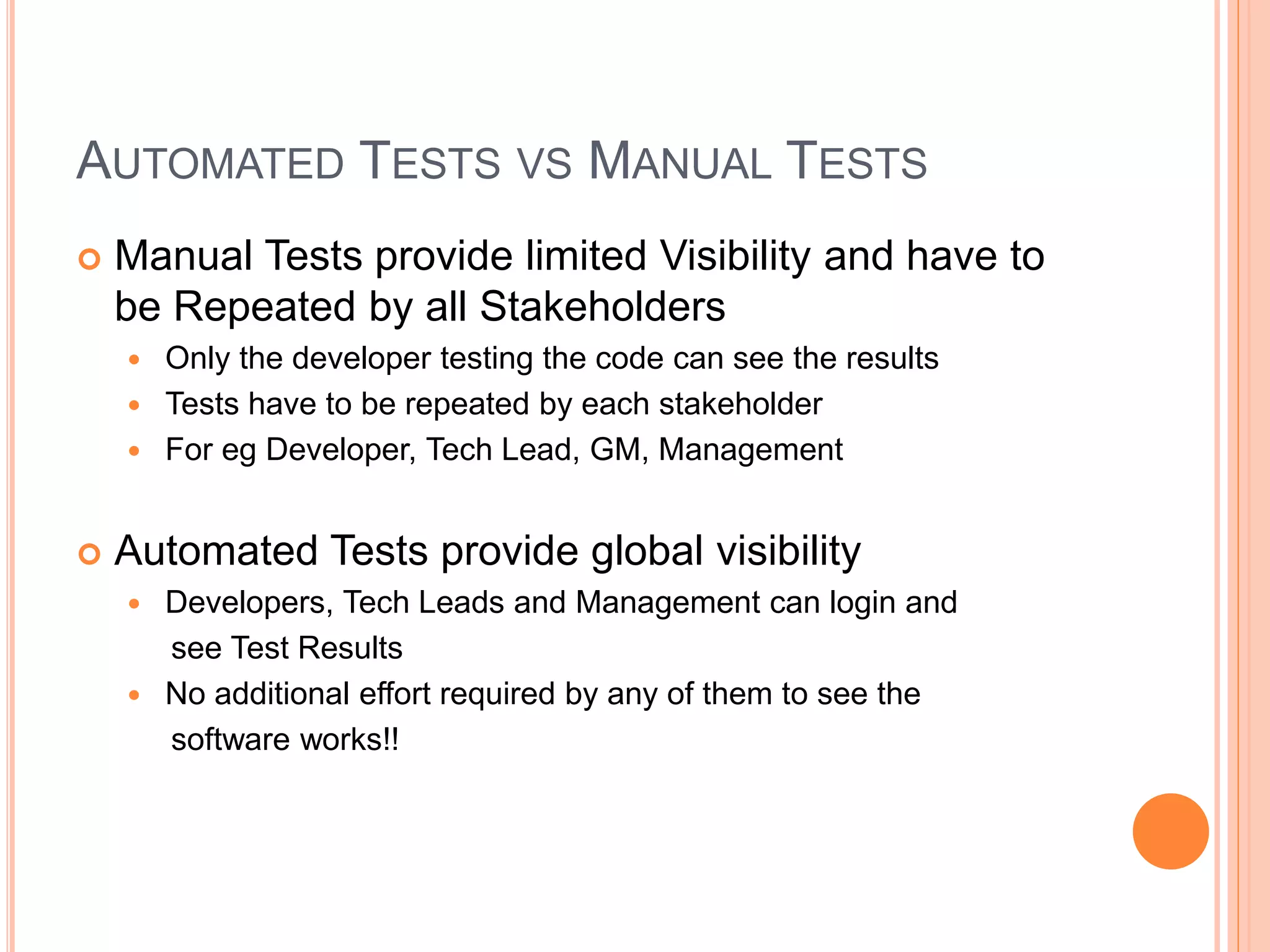AUTOMATED TESTS VS MANUAL TESTS
 Manual Tests provide limited Visibility and have to
be Repeated by all Stakeholders
 Only the developer testing the code can see the results
 Tests have to be repeated by each stakeholder
 For eg Developer, Tech Lead, GM, Management
 Automated Tests provide global visibility
 Developers, Tech Leads and Management can login and
see Test Results
 No additional effort required by any of them to see the
software works!!
 