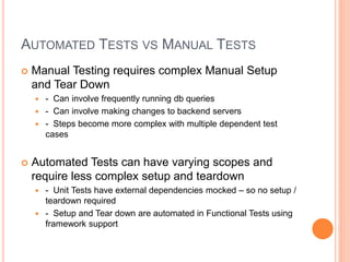 AUTOMATED TESTS VS MANUAL TESTS
 Manual Testing requires complex Manual Setup
and Tear Down
 - Can involve frequently running db queries
 - Can involve making changes to backend servers
 - Steps become more complex with multiple dependent test
cases
 Automated Tests can have varying scopes and
require less complex setup and teardown
 - Unit Tests have external dependencies mocked – so no setup /
teardown required
 - Setup and Tear down are automated in Functional Tests using
framework support
 