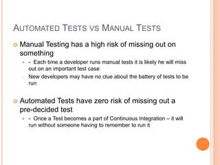 AUTOMATED TESTS VS MANUAL TESTS
 Manual Testing has a high risk of missing out on
something
 - Each time a developer runs manual tests it is likely he will miss
out on an important test case
- New developers may have no clue about the battery of tests to be
run
 Automated Tests have zero risk of missing out a
pre-decided test
 - Once a Test becomes a part of Continuous Integration – it will
run without someone having to remember to run it
 