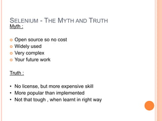 Myth :
 Open source so no cost
 Widely used
 Very complex
 Your future work
Truth :
• No license, but more expensive skill
• More popular than implemented
• Not that tough , when learnt in right way
14
SELENIUM - THE MYTH AND TRUTH
 