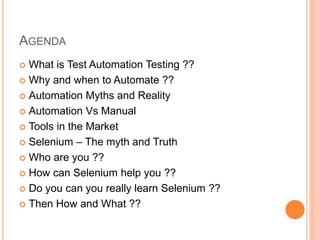 AGENDA
 What is Test Automation Testing ??
 Why and when to Automate ??
 Automation Myths and Reality
 Automation Vs Manual
 Tools in the Market
 Selenium – The myth and Truth
 Who are you ??
 How can Selenium help you ??
 Do you can you really learn Selenium ??
 Then How and What ??
 