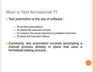 WHAT IS TEST AUTOMATION ??
 Test automation is the use of software :
 - To set test preconditions.
 - To control the execution of tests.
 - To compare the actual outcomes to predicted outcomes.
 - To report the Execution Status.
 Commonly, test automation involves automating a
manual process already in place that uses a
formalized testing process.
 