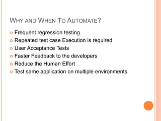 WHY AND WHEN TO AUTOMATE?
 Frequent regression testing
 Repeated test case Execution is required
 User Acceptance Tests
 Faster Feedback to the developers
 Reduce the Human Effort
 Test same application on multiple environments
 