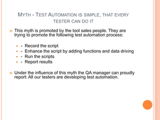 MYTH - TEST AUTOMATION IS SIMPLE, THAT EVERY
TESTER CAN DO IT
 This myth is promoted by the tool sales people. They are
trying to promote the following test automation process:
 - Record the script
 - Enhance the script by adding functions and data driving
 - Run the scripts
 - Report results
 Under the influence of this myth the QA manager can proudly
report: All our testers are developing test automation.
 
