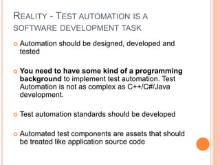 REALITY - TEST AUTOMATION IS A
SOFTWARE DEVELOPMENT TASK
 Automation should be designed, developed and
tested
 You need to have some kind of a programming
background to implement test automation. Test
Automation is not as complex as C++/C#/Java
development.
 Test automation standards should be developed
 Automated test components are assets that should
be treated like application source code
 