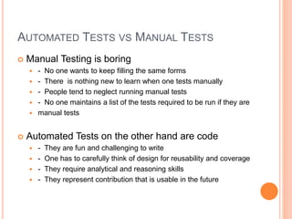 AUTOMATED TESTS VS MANUAL TESTS
 Manual Testing is boring
 - No one wants to keep filling the same forms
 - There is nothing new to learn when one tests manually
 - People tend to neglect running manual tests
 - No one maintains a list of the tests required to be run if they are
 manual tests
 Automated Tests on the other hand are code
 - They are fun and challenging to write
 - One has to carefully think of design for reusability and coverage
 - They require analytical and reasoning skills
 - They represent contribution that is usable in the future
 