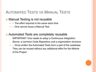 AUTOMATED TESTS VS MANUAL TESTS
 Manual Testing is not reusable
 - The effort required is the same each time
 - One cannot reuse a Manual Test
 Automated Tests are completely reusable
- IMPORTANT: One needs to setup a Continuous Integration
- Server, a common Code Repository and a organization structure
 - Once written the Automated Tests form a part of the codebase
- They can be reused without any additional effort for the lifetime
- of the Project
 