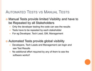 AUTOMATED TESTS VS MANUAL TESTS
 Manual Tests provide limited Visibility and have to
be Repeated by all Stakeholders
 Only the developer testing the code can see the results
 Tests have to be repeated by each stakeholder
 For eg Developer, Tech Lead, GM, Management
 Automated Tests provide global visibility
 Developers, Tech Leads and Management can login and
see Test Results
 No additional effort required by any of them to see the
software works!!
 