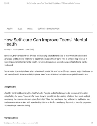 3/11/2020 How Self-care Can Improve Teens' Mental Health | Herrick Lipton | NYC Behavioral Health Professional
herricklipton.com/how-self-care-can-improve-teens-mental-health/ 1/3
How Self-care Can Improve Teens’ Mental
Health
ebruary 21, 2020 by Herrick Lipton (Edit)
Nowadays, there are countless articles encouraging adults to take care of their mental health in the
workplace and to always nd time to treat themselves with self-care. This is a major step forward in
mproving and prioritizing mental health. However, the younger generation, speci cally teens, can be
overlooked. 
They are at a time in their lives when schoolwork, social life, and home life can cause a major hindrance to
heir mental health. In order to help improve teens’ mental health, it’s important to prioritize self-care.
Eating Healthy
A healthy mind rst begins with a healthy body. Parents and schools need to be encouraging healthy
ating habits for teens. Teens are far more likely to spend their days eating whatever they want and not
onsidering the repercussions of a junk food diet. When they eat better, they will start to feel better too.
Studies con rm that a teen with an unhealthy diet is at risk for developing depression. In order to prevent
his, encourage healthier eating. 
Prioritizing Sleep
ABOUT BLOG PRESS CONTACT HERRICK LIPTON
 