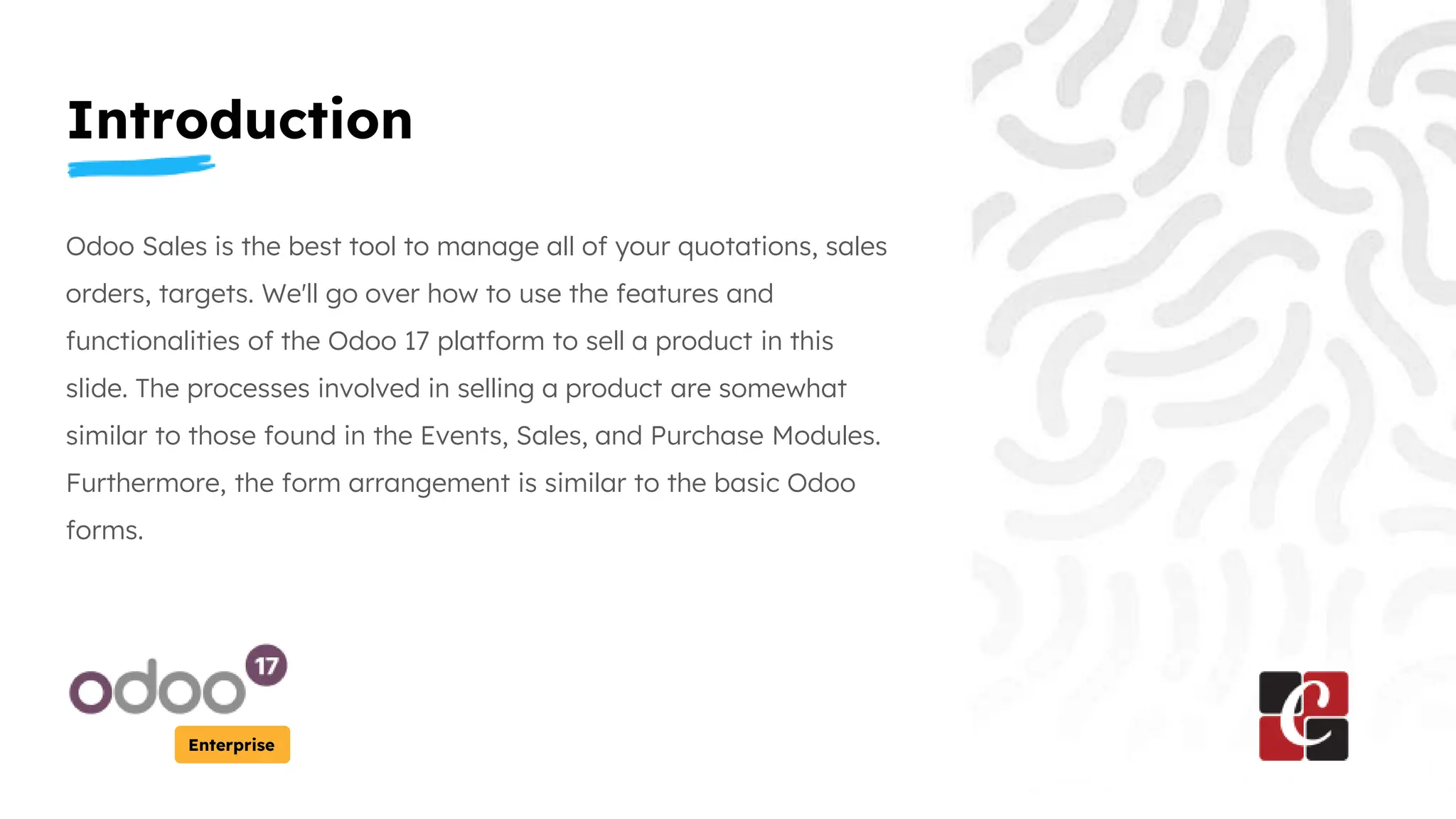 Introduction
Enterprise
Odoo Sales is the best tool to manage all of your quotations, sales
orders, targets. We'll go over how to use the features and
functionalities of the Odoo 17 platform to sell a product in this
slide. The processes involved in selling a product are somewhat
similar to those found in the Events, Sales, and Purchase Modules.
Furthermore, the form arrangement is similar to the basic Odoo
forms.