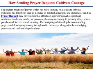 How Sending Prayer Requests Cultivate Courage
The ancient practise of prayer, which has roots in many religious and spiritual
traditions, has long been seen as a source of comfort, direction, and sturdiness. Sending
Prayer Request may have substantial effects on a person's psychological and
emotional condition, notably in promoting bravery, according to growing study, which
goes beyond its ceremonial meaning. The intriguing relationship between sending
prayers and developing bravery is explored in this essay, along with the underlying
processes and real-world applications.
 