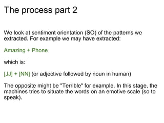 The process part 2 We look at sentiment orientation (SO) of the patterns we extracted. For example we may have extracted: Amazing + Phone which is:  [JJ] + [NN]  (or adjective followed by noun in human) The opposite might be "Terrible" for example. In this stage, the machines tries to situate the words on an emotive scale (so to speak). 