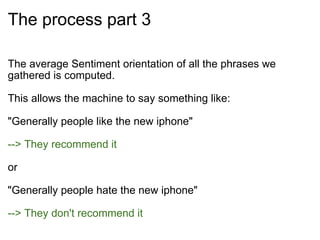 The process part 3 The average Sentiment orientation of all the phrases we gathered is computed. This allows the machine to say something like: "Generally people like the new iphone" --> They recommend it or "Generally people hate the new iphone" --> They don't recommend it 