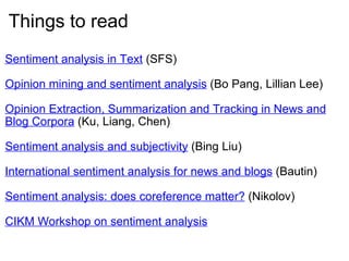 Things to read Sentiment analysis in Text  (SFS) Opinion mining and sentiment analysis  (Bo Pang, Lillian Lee) Opinion Extraction, Summarization and Tracking in News and Blog Corpora   (Ku, Liang, Chen) Sentiment analysis and subjectivity  (Bing Liu) International sentiment analysis for news and blogs  (Bautin) Sentiment analysis: does coreference matter?  (Nikolov) CIKM Workshop on sentiment analysis 