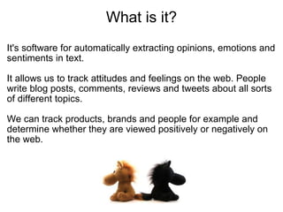What is it? It's software for automatically extracting opinions, emotions and sentiments in text. It allows us to track attitudes and feelings on the web. People write blog posts, comments, reviews and tweets about all sorts of different topics.  We can track products, brands and people for example and determine whether they are viewed positively or negatively on the web.  