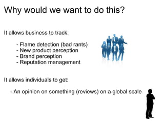 Why would we want to do this? It allows business to track:          - Flame detection (bad rants)          - New product perception          - Brand perception          - Reputation management          It allows individuals to get:      - An opinion on something (reviews) on a global scale      
