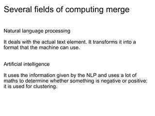 Several fields of computing merge Natural language processing It deals with the actual text element. It transforms it into a format that the machine can use. Artificial intelligence It uses the information given by the NLP and uses a lot of maths to determine whether something is negative or positive: it is used for clustering. 