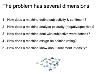 The problem has several dimensions 1 - How does a machine define subjectivity & sentiment? 2 - How does a machine analyse polaraity (negative/positive)? 3 - How does a machine deal with subjective word senses? 4 - How does a machine assign an opinion rating? 5 - How does a machine know about sentiment intensity? 