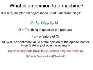 What is an opinion to a machine? It is a "quintuple", an object made up of 5 different things: O j  = The thing in question (i.e product)  f  jk  = a feature of O j SO  ijkl  = the sentiment value of the opinion of the opinion holder h i  on feature f jk  of object o j  at time t l These 5 elements have to be identified by the machine {defined by Bing Liu in the NLP handbook} 