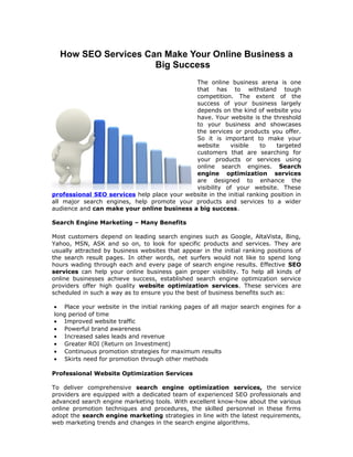 How SEO Services Can Make Your Online Business a
                     Big Success
                                             The online business arena is one
                                             that has to withstand tough
                                             competition. The extent of the
                                             success of your business largely
                                             depends on the kind of website you
                                             have. Your website is the threshold
                                             to your business and showcases
                                             the services or products you offer.
                                             So it is important to make your
                                             website      visible    to    targeted
                                             customers that are searching for
                                             your products or services using
                                             online search engines. Search
                                             engine optimization services
                                             are designed to enhance the
                                             visibility of your website. These
professional SEO services help place your website in the initial ranking position in
all major search engines, help promote your products and services to a wider
audience and can make your online business a big success.

Search Engine Marketing – Many Benefits

Most customers depend on leading search engines such as Google, AltaVista, Bing,
Yahoo, MSN, ASK and so on, to look for specific products and services. They are
usually attracted by business websites that appear in the initial ranking positions of
the search result pages. In other words, net surfers would not like to spend long
hours wading through each and every page of search engine results. Effective SEO
services can help your online business gain proper visibility. To help all kinds of
online businesses achieve success, established search engine optimization service
providers offer high quality website optimization services. These services are
scheduled in such a way as to ensure you the best of business benefits such as:

• Place your website in the initial ranking pages of all major search engines for a
long period of time
• Improved website traffic
• Powerful brand awareness
• Increased sales leads and revenue
• Greater ROI (Return on Investment)
• Continuous promotion strategies for maximum results
• Skirts need for promotion through other methods

Professional Website Optimization Services

To deliver comprehensive search engine optimization services, the service
providers are equipped with a dedicated team of experienced SEO professionals and
advanced search engine marketing tools. With excellent know-how about the various
online promotion techniques and procedures, the skilled personnel in these firms
adopt the search engine marketing strategies in line with the latest requirements,
web marketing trends and changes in the search engine algorithms.
 