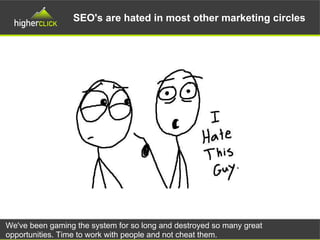 SEO's are hated in most other marketing circles
We've been gaming the system for so long and destroyed so many great
opportunities. Time to work with people and not cheat them.
 