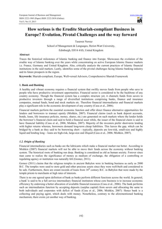 European Journal of Business and Management www.iiste.org
ISSN 2222-1905 (Paper) ISSN 2222-2839 (Online)
Vol.5, No.15, 2013
192
How serious is the Erudite Shariah-compliant Business in
Europe? Evolution, Pivotal Challenges and the way forward
Tasawar Nawaz
School of Management & Languages, Heriot-Watt University,
Edinburgh, EH14 4AS, United Kingdom
Abstract
Traces the historical milestones of Islamic banking and finance into Europe. Showcases the evolution of the
erudite way of Islamic banking over the years while concentrating on active European Islamic finance markets
i.e. France, Germany and United Kingdom. Also, critically analysis the current practices of Islamic financial
institutions in the said markets. Lastly, identifies some of the pivotal challenges facing Islamic banking industry
and its future prospects in the region.
Keywords: Shariah-compliant, Europe, Well-versed Advisors, Comprehensive Shariah Framework
1. Bank and Banking
A healthy and vibrant economy requires a financial system that swiftly moves funds from people who save to
people who have productive investment opportunities. Financial sector is considered to be the backbone of any
country economy. Though the financial system has a complex structure yet, it channels funds from savers to
productive investors through a range of diversified institutions comprising banks, finance and insurance
companies, mutual funds, bond and stock markets etc. Therefore financial intermediaries and financial markets
play a significant role in the economic development of any country (Casu et al., 2006).
Financial markets perform the essential economic function and offer direct finance alternative opportunities for
lenders and borrowers to transact openly (Mishkin, 2007). Financial claims (such as bank deposit accounts,
bonds, loans, life insurance policies, money, shares, etc.) are generated on such markets where the lender holds
the borrower’s financial claim and said to hold a financial asset while, the issuer of the financial claim is said to
have financial liability (Casu et al., 2006; Mishkin, 2007). Majority of the investors prefer short-term lending
with higher returns whereas, borrowers demand long-term cheap liabilities. This leaves the gap, which can be
bridged by a bank as they said to be borrowing short – typically, deposits are low-risk, small-size and highly
liquid and lending long – loans are high-risk, large-size and illiquid (Casu et al., 2006; Mishkin, 2007).
1.2. Origin of Banking
Financial intermediaries such as banks are the lubricants which make a financial market run better. According to
Mishkin (2007) financial markets will not be able to move their funds across the economy without banking
system. The historical roots of banking run deep. Banking is considered as old as human society. Forever since
man came to realize the significance of money as medium of exchange, the obligation of a controlling or
regulating agency or institution was naturally felt (Gomez, 2011).
Gomez (2011) claims that the religious temples in ancient Babylon were in banking business as early as 2000
B.C. The temples were used to store gold and other precious assets since they were well-built and considered to
be safe. Furthermore, there are extant records of loans from 18th
century B.C. in Babylon that were made by the
temple priests to merchants at high rates of interests.
There is no one agreed upon definition of bank as banks perform different functions across the world. In general,
a banki
is said to be a full service intermediary financial institution whose core business is to increase economic
efficiency by endorsing a better allocation of available financial resources (Casu et al., 2006). The bank performs
such an intermediation function by accepting deposits (surplus capital) from savers and allocating the same to
both individuals and corporates with deficit of funds (Casu et al., 2006; Mishkin, 2007). Hence bank is a
collecting and paying agent, which deals with money. Nonetheless, contrary to the aforementioned banking
mechanism, there exists yet another way of banking.
 